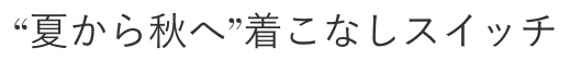 “夏から秋へ”着こなしスイッチ